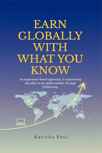 EARN GLOBALLY WITH WHAT YOU KNOW: An experiencebased approach, to outsourcing any skill, to the global market, through freelanc