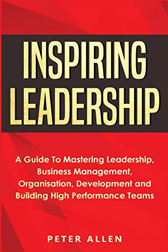 Inspiring Leadership: A Guide To Mastering Leadership, Business Management, Organisation, Development and Building High Performa