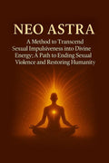 Neo Astra: A Method to Transcend Sexual Impulsiveness into Divine Energy; A Path to Ending Sexual Violence and Restoring Humanit