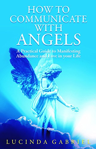 How To Communicate With Angels: A Practical Guide To Manifesting Abundance And Love In Your Life