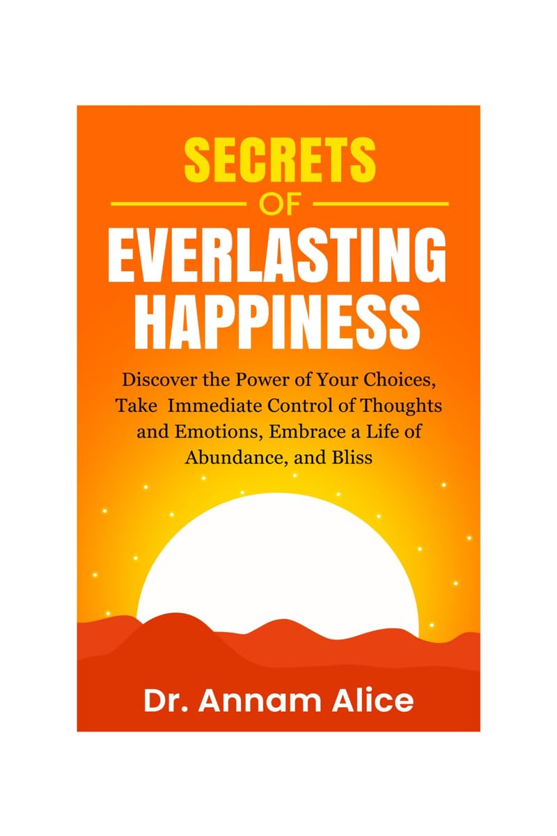 Secrets of EVERLASTING HAPPINESS: Discover the Power of Your Choices, Take Immediate Control of Thoughts and Emotions, Embrace A