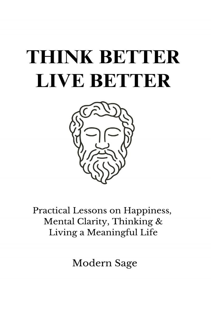 Think Better, Live Better: Practical Lessons On Happiness, Mental Clarity, Thinking & Living A Meaningful Life