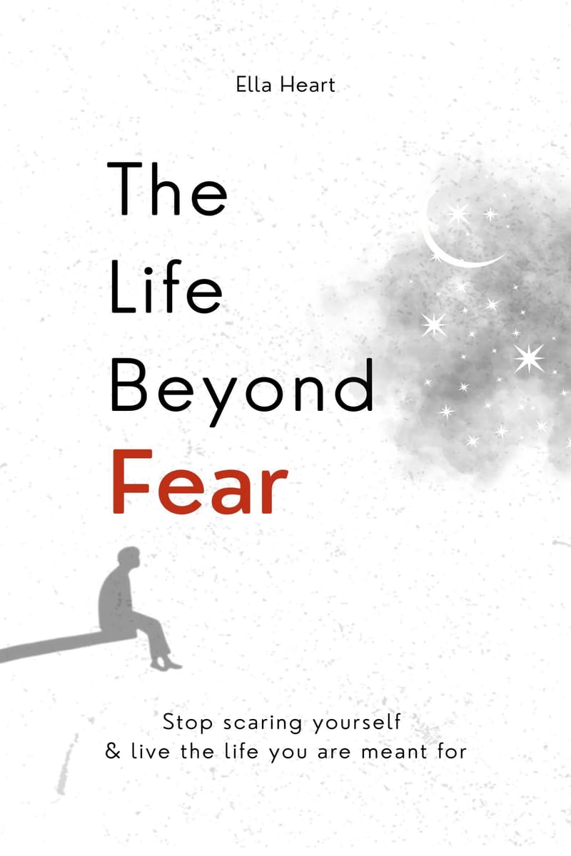 The Life Beyond Fear: Stop Scaring Yourself & Live The Life You Are Meant For