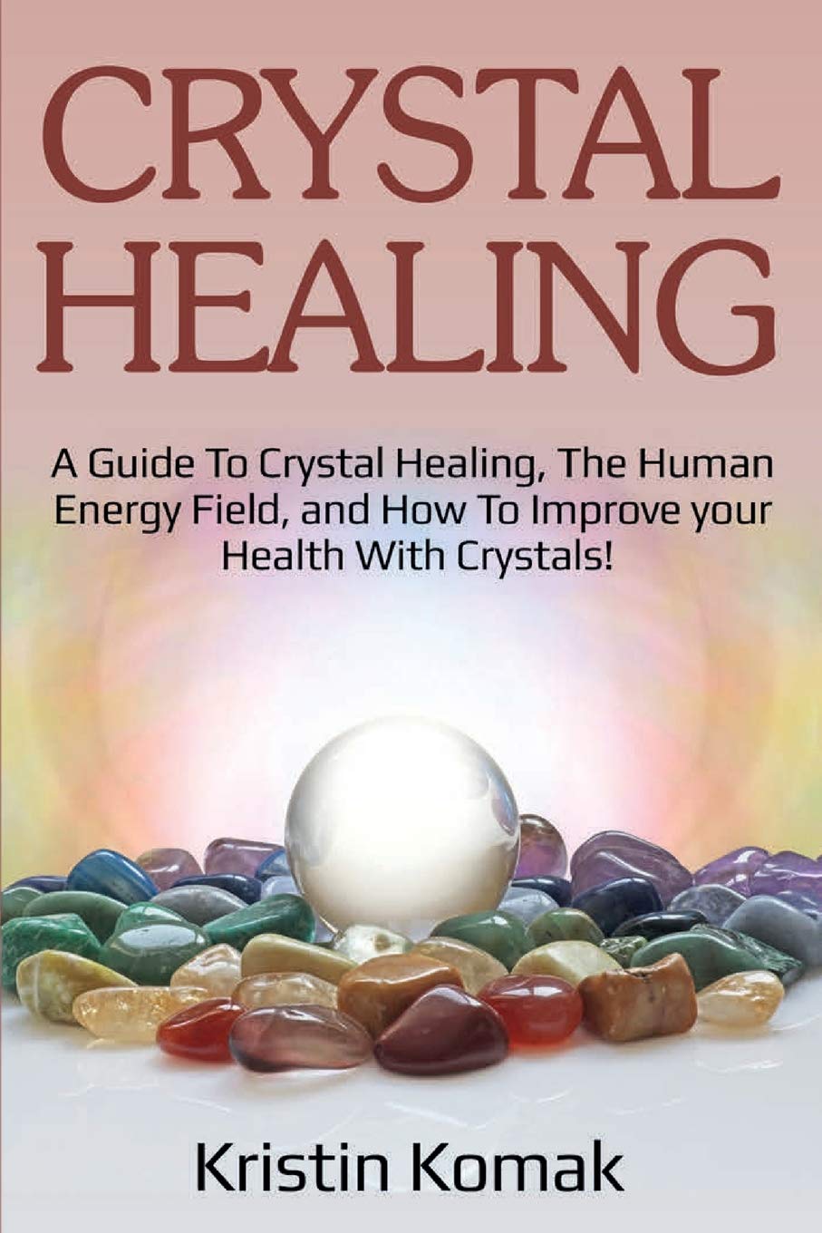 Crystal Healing: A Guide To Crystal Healing, The Human Energy Field, And How To Improve Your Health With Crystals!