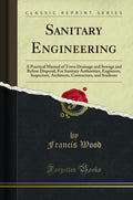 Sanitary Engineering: A Practical Manual of Town Drainage and Sewage and Refuse Disposal; For Sanitary Authorities, Engineers, I