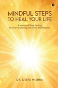 MINDFUL STEPS TO HEAL YOUR LIFE: A Journey of Deep Healing for Inner Awakening and Divine Manifestation