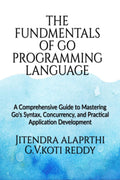 The Fundamentals of the Go Programming Language : A Comprehensive Guide to Mastering Gos Syntax, Concurrency, and Practical Ap