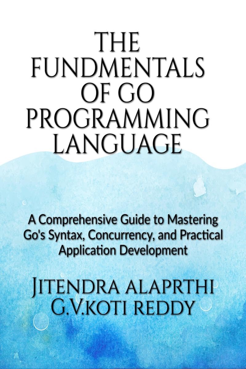 The Fundamentals of the Go Programming Language : A Comprehensive Guide to Mastering Gos Syntax, Concurrency, and Practical Ap