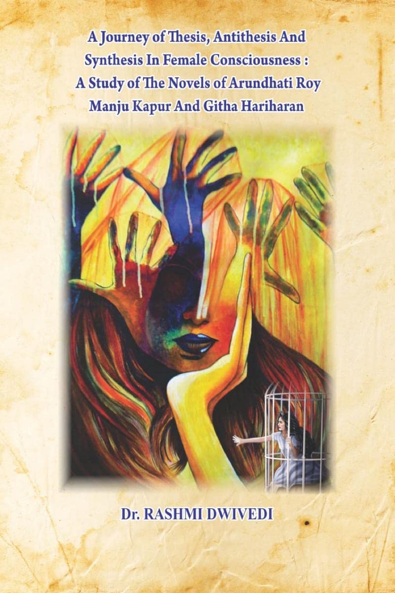 A JOURNEY OF THESIS, ANTITHESIS AND SYNTHESIS IN FEMALE CONSCIOUSNESS: A STUDY OF THE NOVELS OF ARUNDHATI ROY, MANJU KAPUR AND G