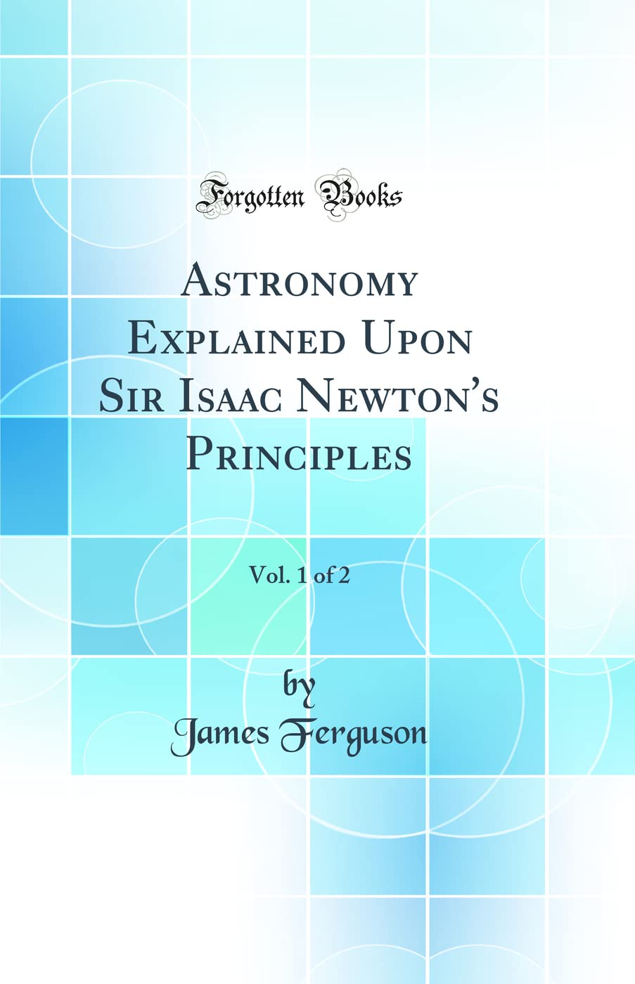 Astronomy Explained Upon Sir Isaac Newtons Principles, Vol. 1 of 2 (Classic Reprint)