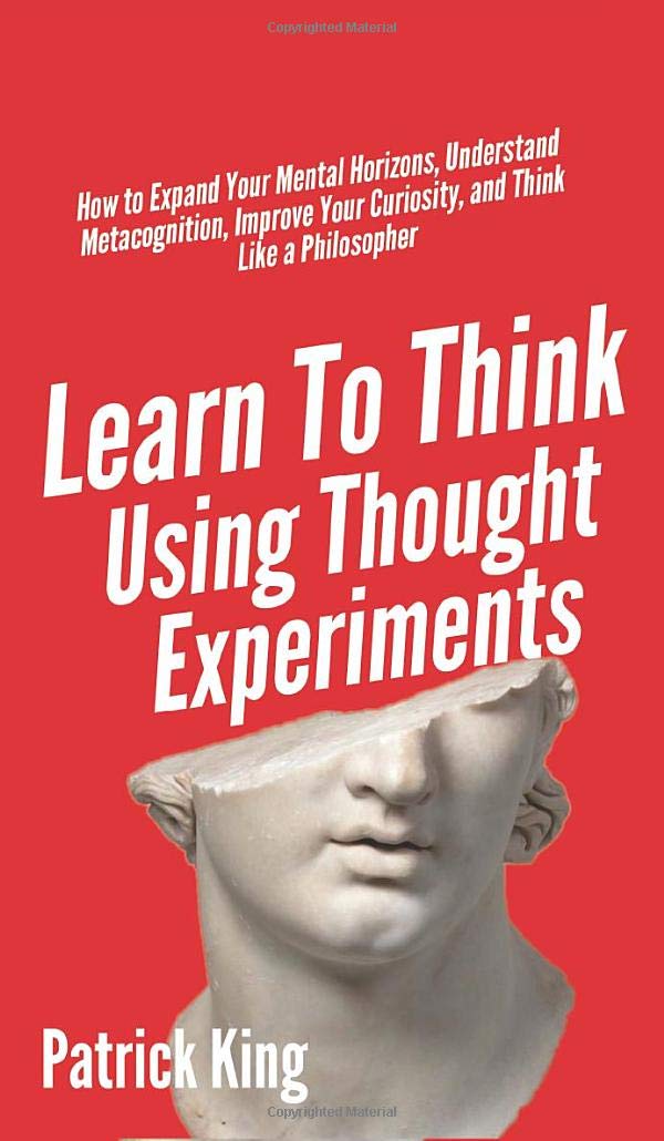 Learn To Think Using Thought Experiments: How to Expand Your Mental Horizons, Understand Metacognition, Improve Your Curiosity, 