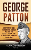 George Patton: A Captivating Guide To A Combative American War Hero Who Played A Critical Part In The Battle Of Normandy During 