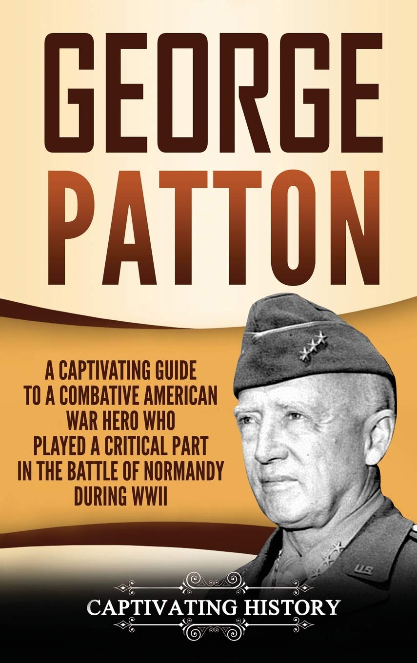 George Patton: A Captivating Guide To A Combative American War Hero Who Played A Critical Part In The Battle Of Normandy During 