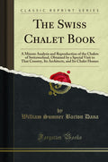 The Swiss Chalet Book: A Minute Analysis And Reproduction Of The Chalets Of Switzwerland, Obtained By A Special Visit To That Co