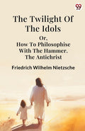 The Twilight Of The Idols Or, How To Philosophise With The Hammer. The Antichrist