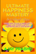 Ultimate Happiness Mastery In 5 Simple Steps : Learn How to Live a Happy Life at Home and Workplace with TimeTested Skills and 