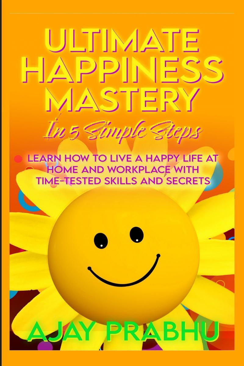 Ultimate Happiness Mastery In 5 Simple Steps : Learn How to Live a Happy Life at Home and Workplace with TimeTested Skills and 