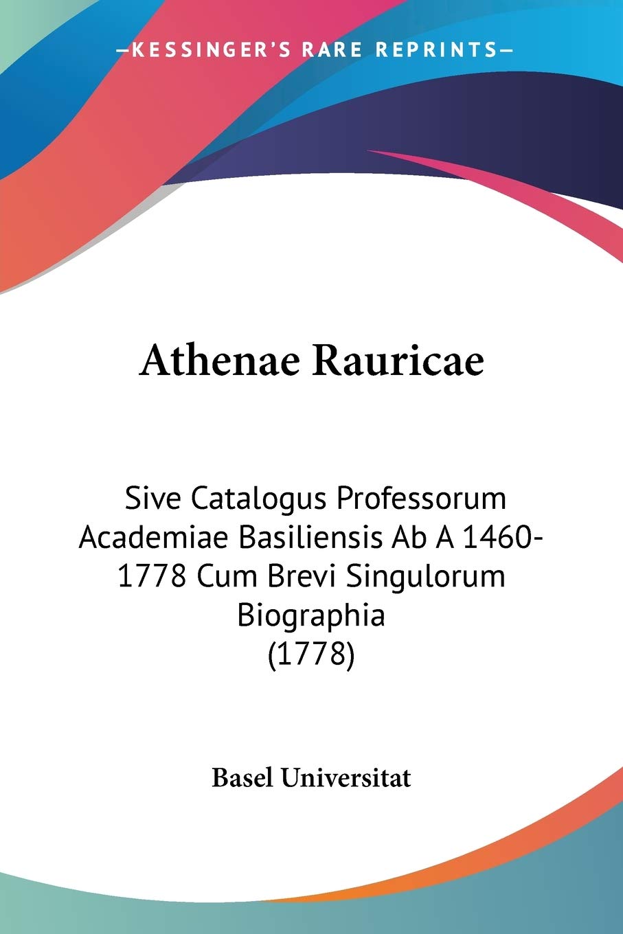 Athenae Rauricae: Sive Catalogus Professorum Academiae Basiliensis Ab A 14601778 Cum Brevi Singulorum Biographia (1778) (Latin 
