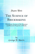 The Science of Brickmaking: With Some Account of the Structure and Physical, Properties of Bricks (Classic Reprint)