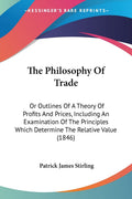 The Philosophy Of Trade: Or Outlines Of A Theory Of Profits And Prices, Including An Examination Of The Principles Which Determi