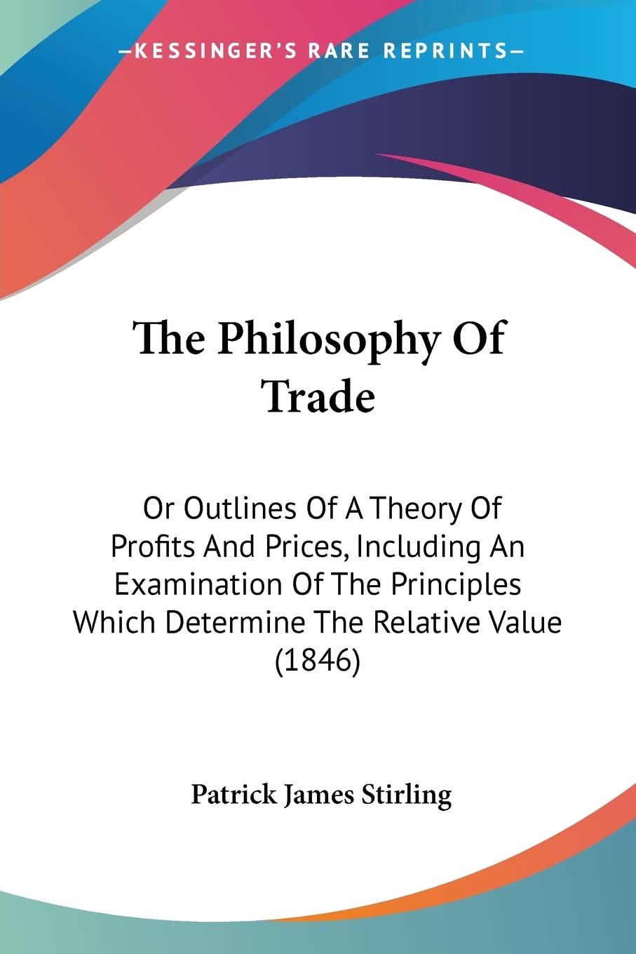 The Philosophy Of Trade: Or Outlines Of A Theory Of Profits And Prices, Including An Examination Of The Principles Which Determi