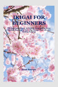 IKIGAI FOR BEGINNERS : The Japanese Answer to Finding Long Lasting Inner Joy,Add Meaning to Your Life,Change Your Life and Findi