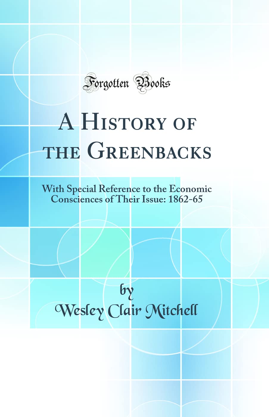 A History of the Greenbacks: With Special Reference to the Economic Consciences of Their Issue: 186265 (Classic Reprint)