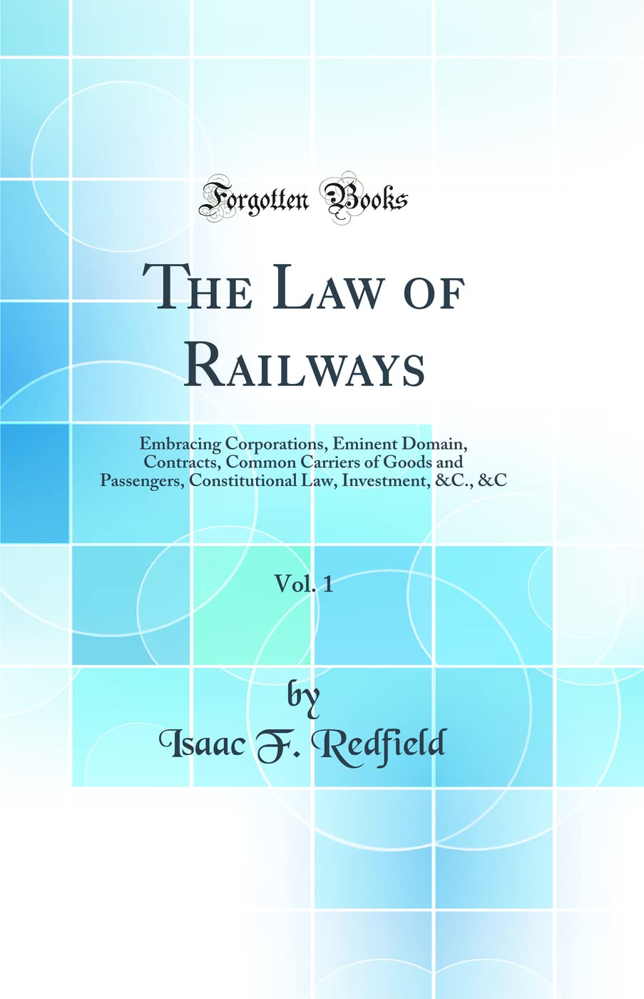 The Law Of Railways, Vol. 1: Embracing Corporations, Eminent Domain, Contracts, Common Carriers Of Goods And Passengers, Constit