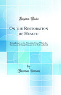 On the Restoration of Health: Being Essays on the Principles Upon Which the Treatment of Many Diseases Is to Be Conducted (Class