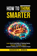 How to Think Smarter: Learn the Art and Skills of Thinking Clearly, Upgrade Your Brain, Improve Decisionmaking and Solve Proble