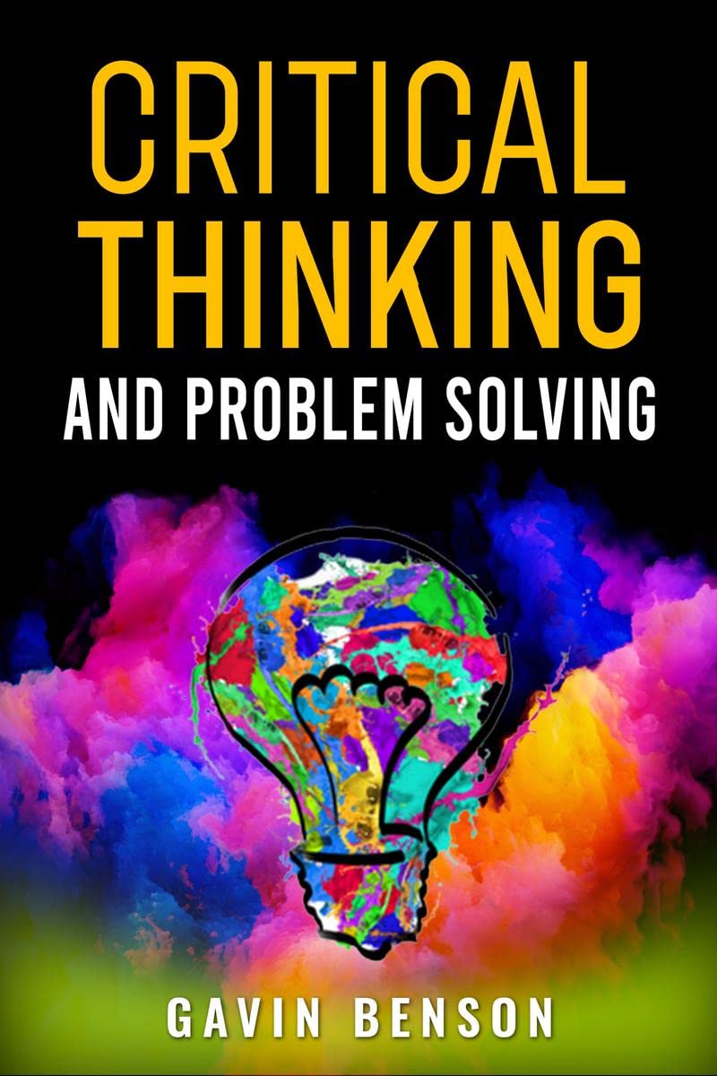 CRITICAL THINKING AND PROBLEM SOLVING : Improve Your Decision Making with Advanced Strategies, Reasoning Skills, and Logic Maste