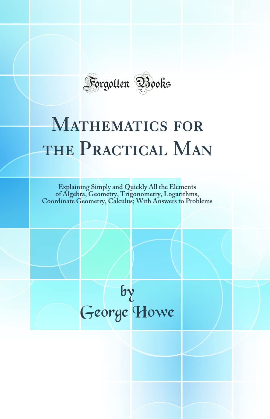 Mathematics for the Practical Man: Explaining Simply and Quickly All the Elements of Algebra, Geometry, Trigonometry, Logarithms