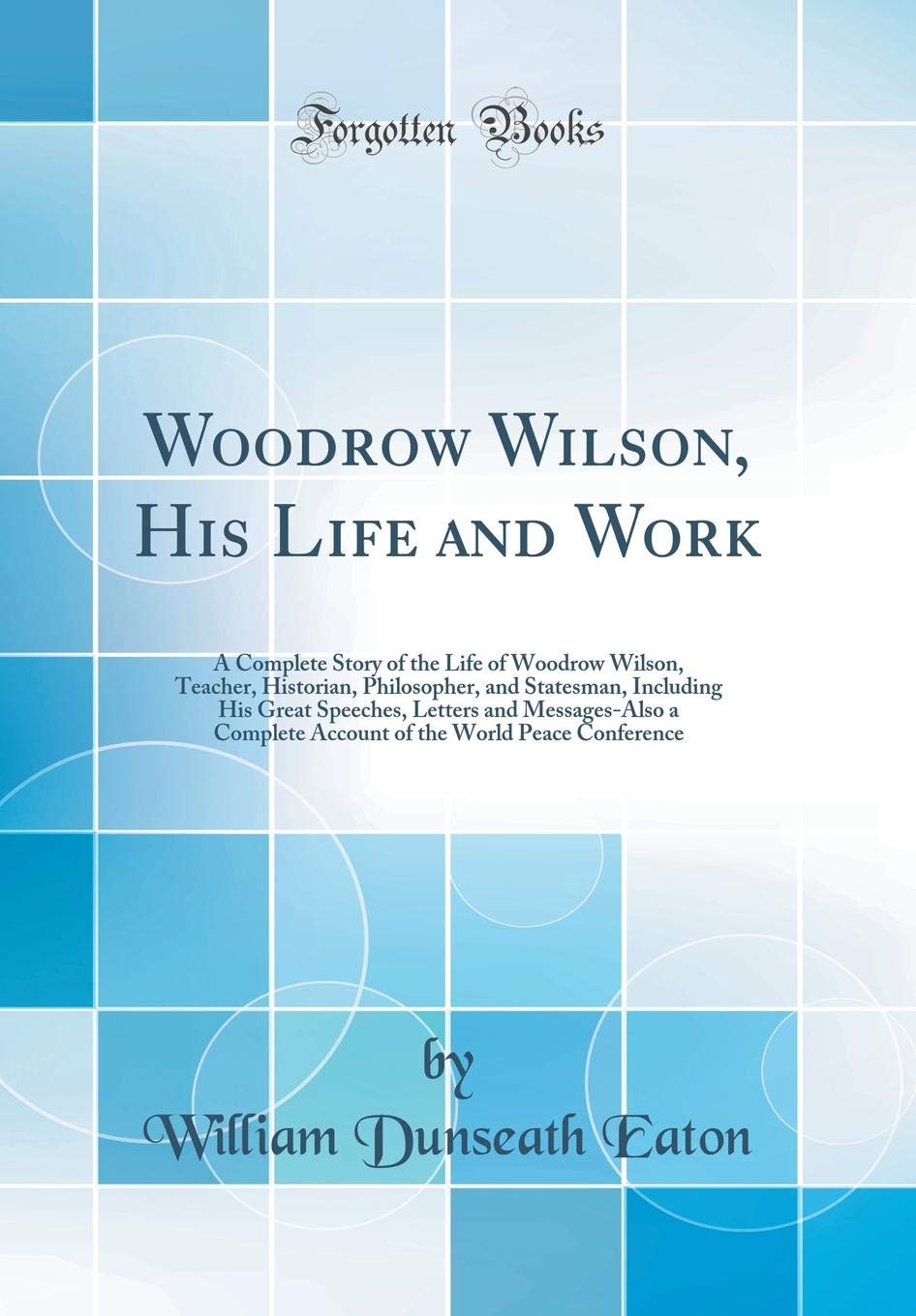Woodrow Wilson, His Life and Work: A Complete Story of the Life of Woodrow Wilson, Teacher, Historian, Philosopher, and Statesma