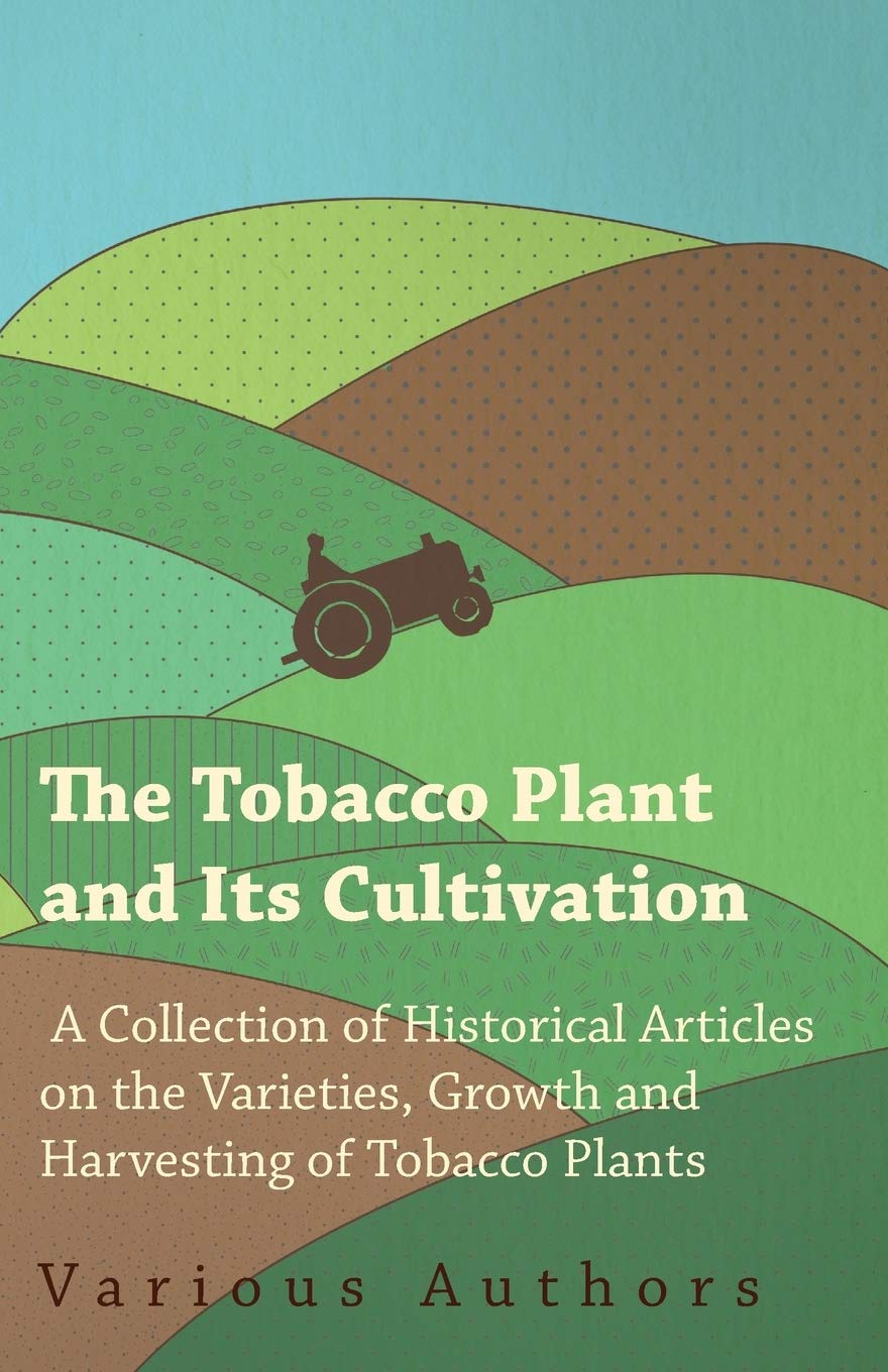 The Tobacco Plant and Its Cultivation  A Collection of Historical Articles on the Varieties, Growth and Harvesting of Tobacco P