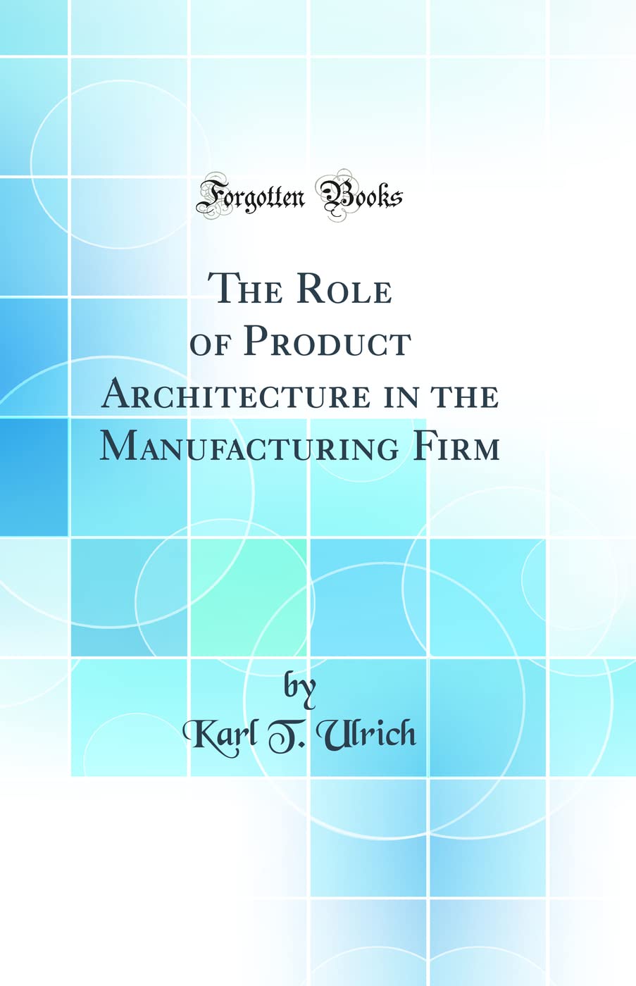 The Role of Product Architecture in the Manufacturing Firm (Classic Reprint)