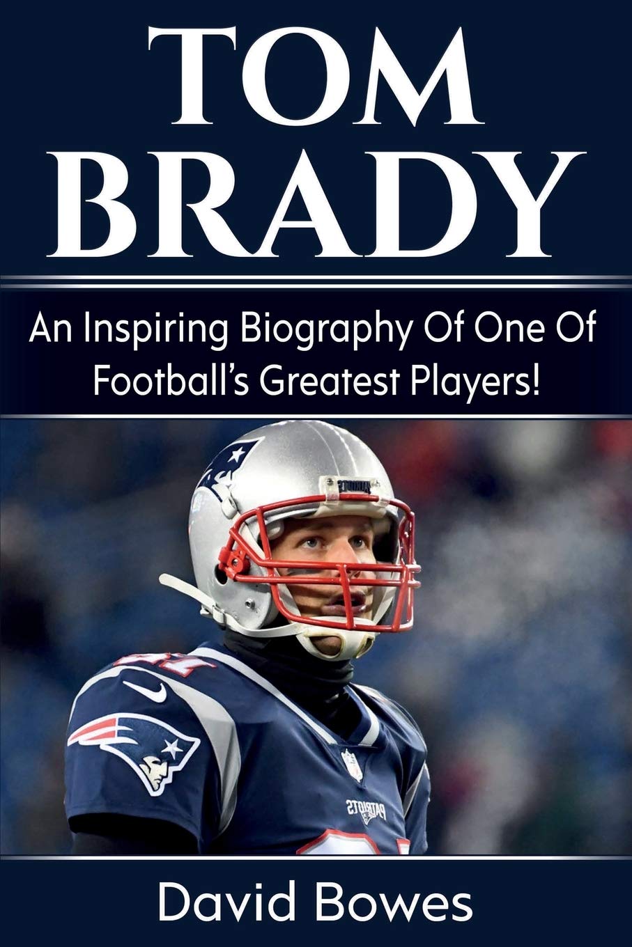 Tom Brady: An Inspiring Biography Of One Of FootballS Greatest Players!