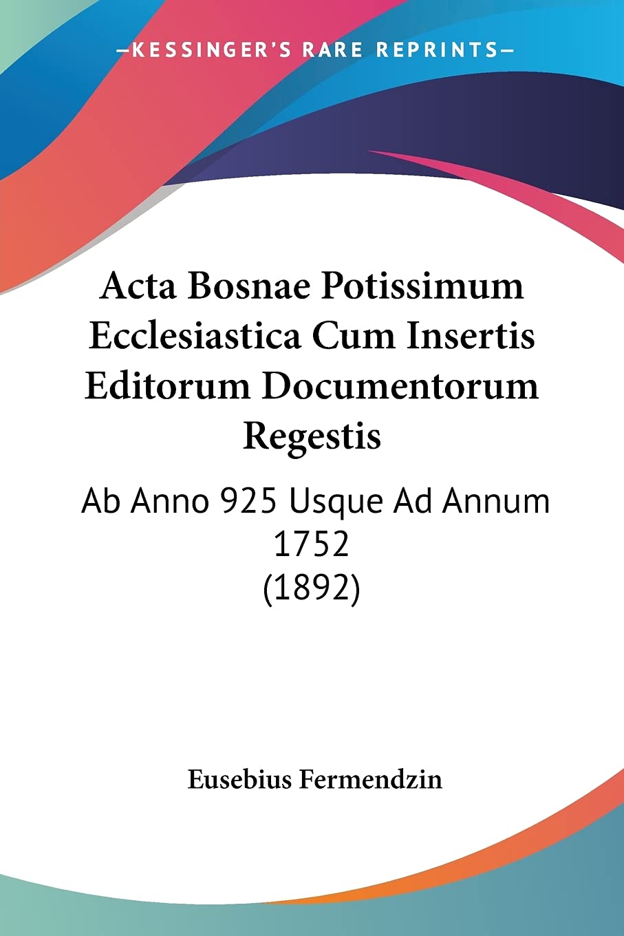 Acta Bosnae Potissimum Ecclesiastica Cum Insertis Editorum Documentorum Regestis: Ab Anno 925 Usque Ad Annum 1752 (1892) (Latin 