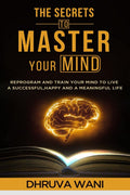 The Secrets To Master Your Mind : Reprogram And Train Your Mind To Live A Successful, Happy, And A Meaningful Life