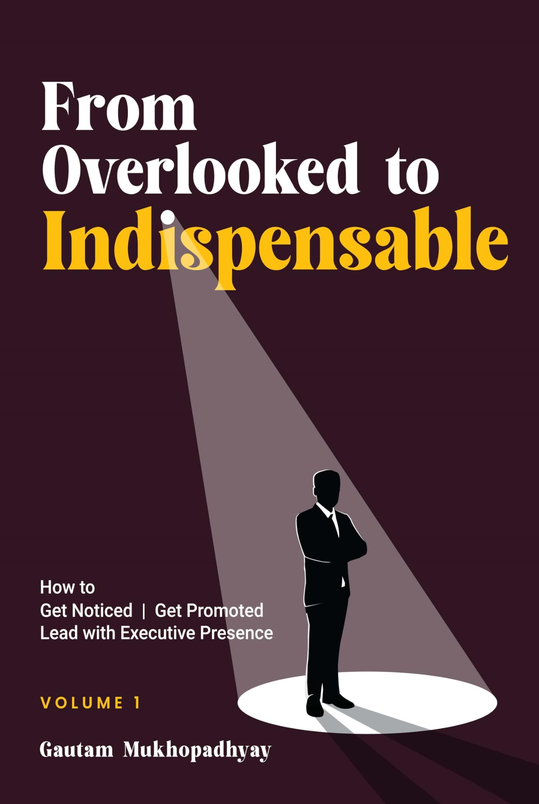 From Overlooked to Indispensable  How to Get Noticed, Get Promoted, and Lead with Executive Presence