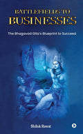 Battlefields to Businesses : The Bhagavad Gitas Blueprint to Succeed