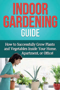 Indoor Gardening Guide: How To Successfully Grow Plants And Vegetables Inside Your Home, Apartment, Or Office!