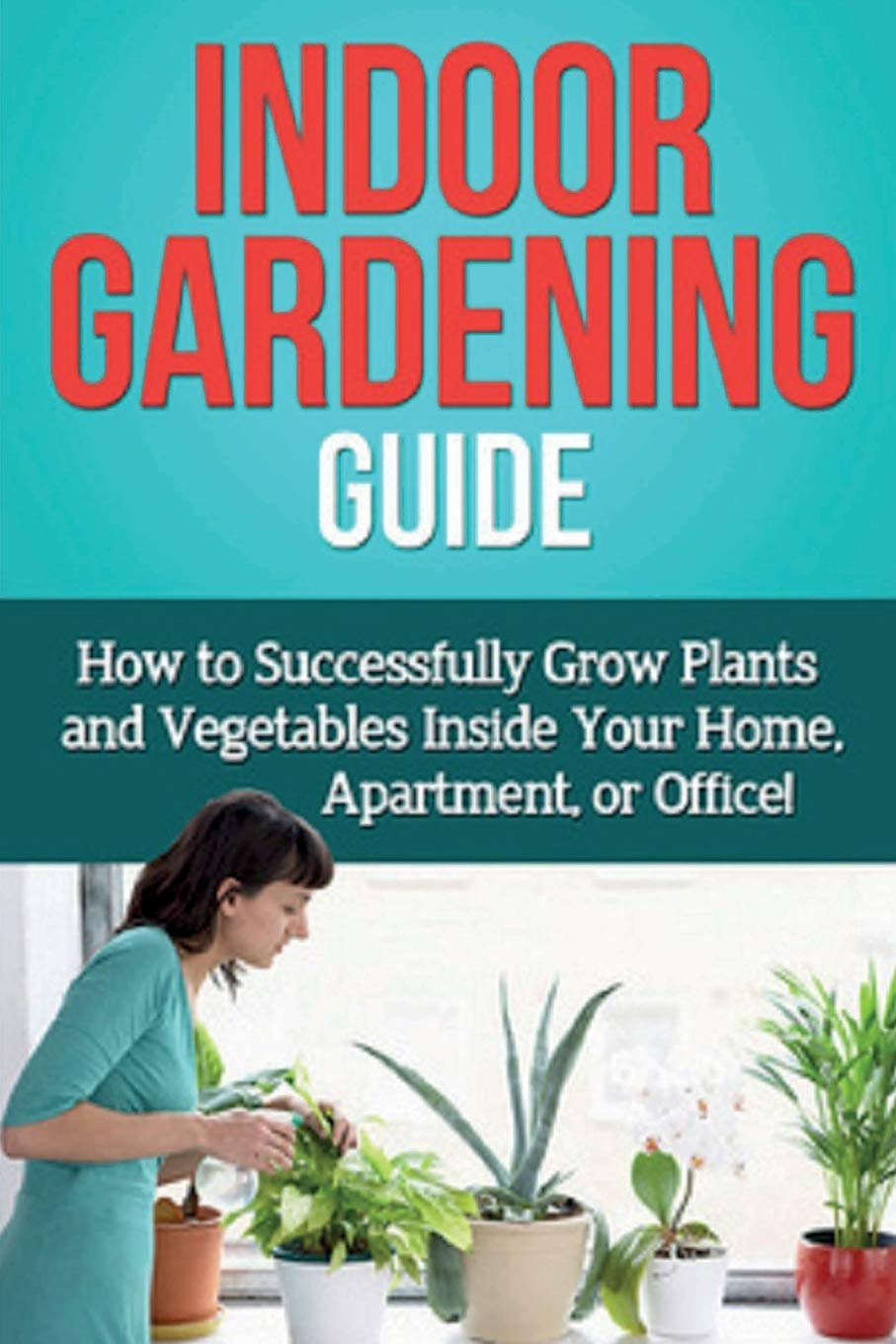 Indoor Gardening Guide: How To Successfully Grow Plants And Vegetables Inside Your Home, Apartment, Or Office!