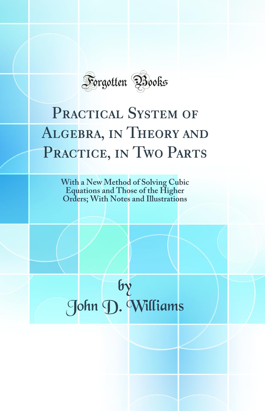 Practical System of Algebra, in Theory and Practice, in Two Parts: With a New Method of Solving Cubic Equations and Those of the