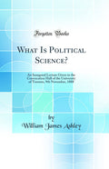 What Is Political Science?: An Inaugural Lecture Given in the Convocation Hall of the University of Toronto, 9th November, 1888 