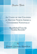 An Union of the Colonies of British North America Considered Nationally: Republished From the Acadian Recorder (Classic Reprin