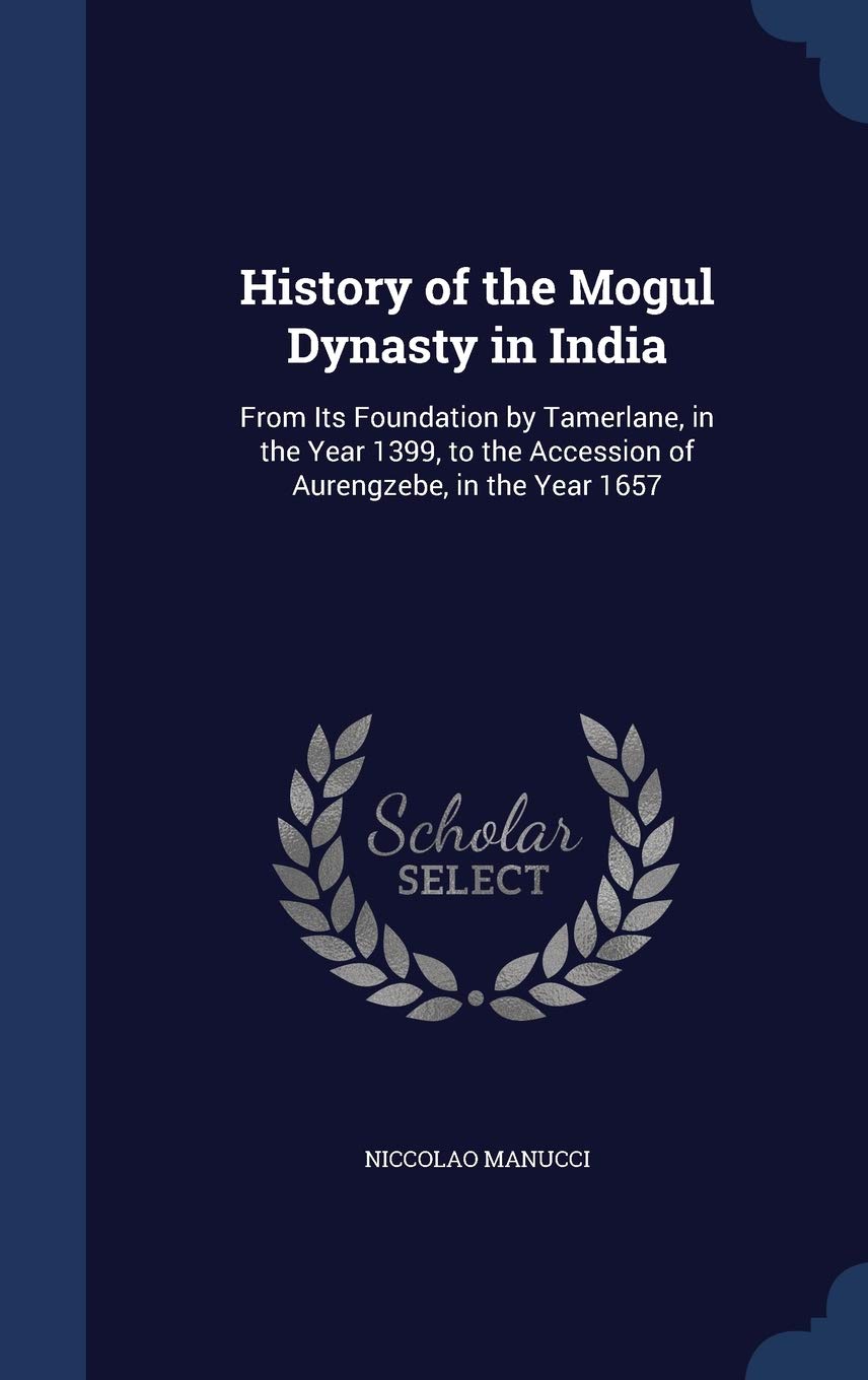 History of the Mogul Dynasty in India: From Its Foundation by Tamerlane, in the Year 1399, to the Accession of Aurengzebe, in th
