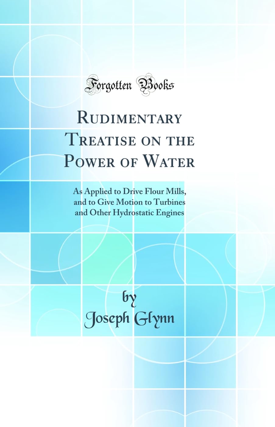Rudimentary Treatise on the Power of Water: As Applied to Drive Flour Mills, and to Give Motion to Turbines and Other Hydrostati