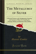 The Metallurgy Of Silver: A Practical Treatise On The Amalgamation, Roasting, And Lixiviation Of Silver Ores Including The Assay