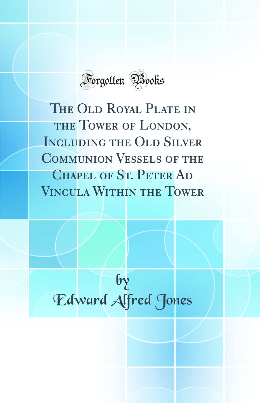 The Old Royal Plate in the Tower of London, Including the Old Silver Communion Vessels of the Chapel of St. Peter Ad Vincula Wit