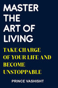 MASTER THE ART OF LIVING : TAKE CHARGE OF YOUR LIFE AND BECOME UNSTOPPABLE